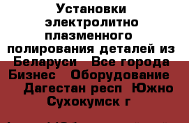 Установки электролитно-плазменного  полирования деталей из Беларуси - Все города Бизнес » Оборудование   . Дагестан респ.,Южно-Сухокумск г.